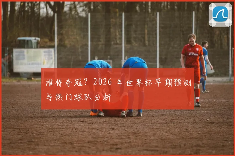 谁将夺冠?2026 年世界杯早期预测与热门球队分析