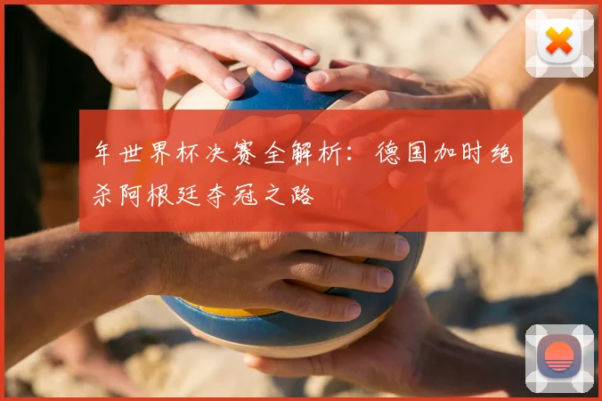 年世界杯决赛全解析:德国加时绝杀阿根廷夺冠之路