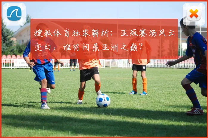 搜狐体育独家解析:亚冠赛场风云变幻,谁将问鼎亚洲之巅?
