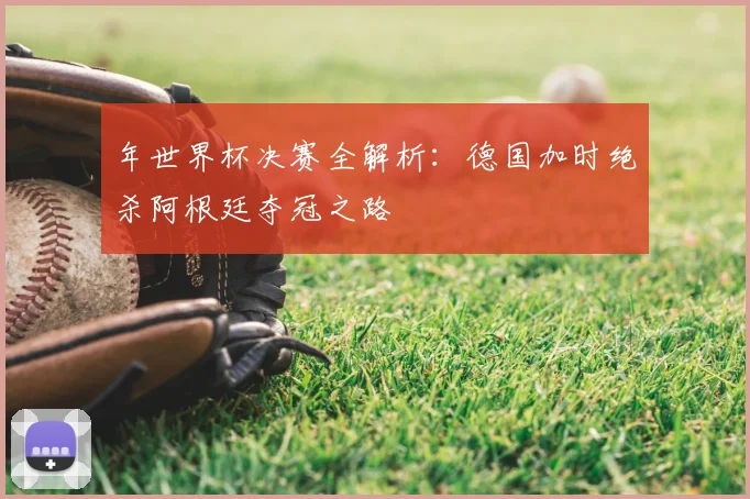 年世界杯决赛全解析:德国加时绝杀阿根廷夺冠之路