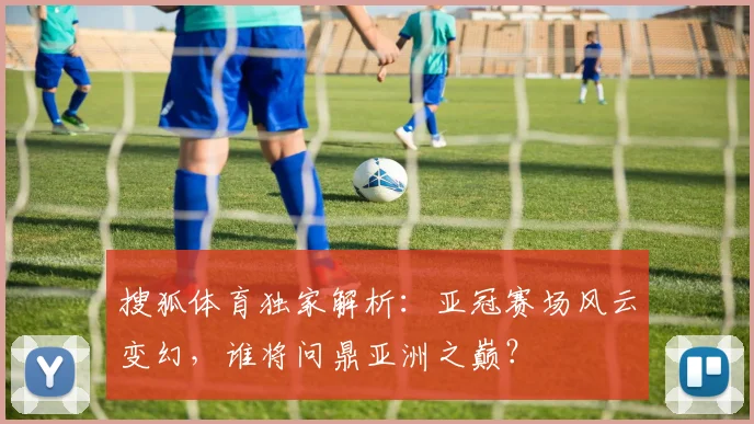 搜狐体育独家解析:亚冠赛场风云变幻,谁将问鼎亚洲之巅?